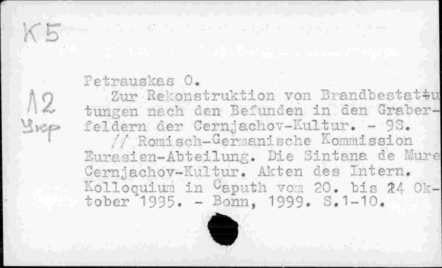 ﻿Л2
Petrauskas 0.
Zur Rekonstruktion von Brandbes tungen nach den Befunden in den Gräberfeldern der Cernjachov-Kultur. - 9S.
.'/ Romisch-Ger.lanische Kommission Eurasien-Abteilung. Die Sintana de Mur Cernjachov-Kultur. Akten des Intern. Kolloquium in GapUth vom 20. bis 2A Ok tober 1995. - Bonn, 1999. S.1-10.